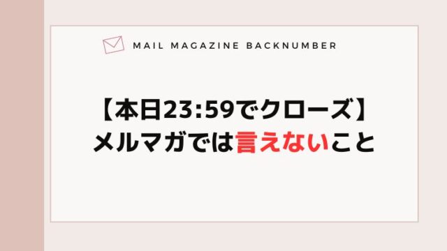 【本日23:59でクローズ】メルマガでは言えないこと